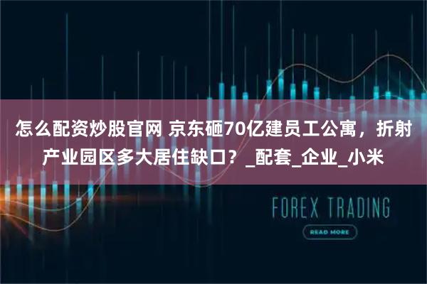 怎么配资炒股官网 京东砸70亿建员工公寓，折射产业园区多大居住缺口？_配套_企业_小米