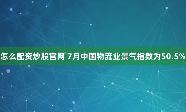 怎么配资炒股官网 7月中国物流业景气指数为50.5%