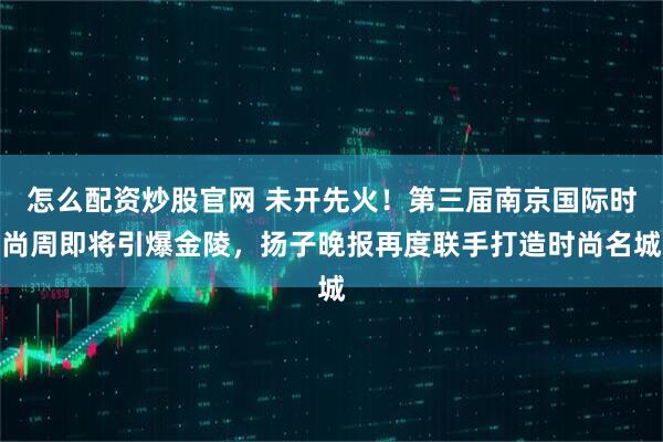 怎么配资炒股官网 未开先火！第三届南京国际时尚周即将引爆金陵，扬子晚报再度联手打造时尚名城