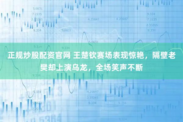 正规炒股配资官网 王楚钦赛场表现惊艳，隔壁老樊却上演乌龙，全场笑声不断