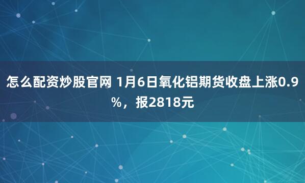 怎么配资炒股官网 1月6日氧化铝期货收盘上涨0.9%，报2818元